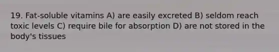 19. Fat-soluble vitamins A) are easily excreted B) seldom reach toxic levels C) require bile for absorption D) are not stored in the body's tissues