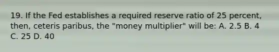 19. If the Fed establishes a required reserve ratio of 25 percent, then, ceteris paribus, the "money multiplier" will be: A. 2.5 B. 4 C. 25 D. 40