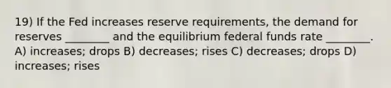 19) If the Fed increases reserve requirements, the demand for reserves ________ and the equilibrium federal funds rate ________. A) increases; drops B) decreases; rises C) decreases; drops D) increases; rises