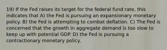 19) If the Fed raises its target for the federal fund rate, this indicates that A) the Fed is pursuing an expansionary monetary policy. B) the Fed is attempting to combat deflation. C) The Fed is concerned that the growth in aggregate demand is too slow to keep up with potential GDP. D) the Fed is pursuing a contractionary monetary policy.