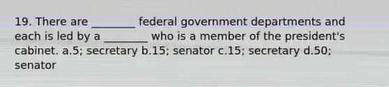 19. There are ________ federal government departments and each is led by a ________ who is a member of the president's cabinet. a.5; secretary b.15; senator c.15; secretary d.50; senator