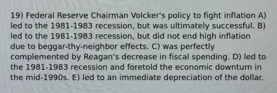 19) Federal Reserve Chairman Volcker's policy to fight inflation A) led to the 1981-1983 recession, but was ultimately successful. B) led to the 1981-1983 recession, but did not end high inflation due to beggar-thy-neighbor effects. C) was perfectly complemented by Reagan's decrease in fiscal spending. D) led to the 1981-1983 recession and foretold the economic downturn in the mid-1990s. E) led to an immediate depreciation of the dollar.