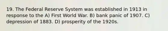 19. The Federal Reserve System was established in 1913 in response to the A) First World War. B) bank panic of 1907. C) depression of 1883. D) prosperity of the 1920s.