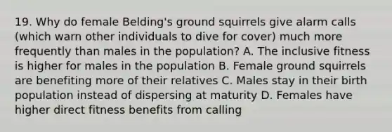 19. Why do female Belding's ground squirrels give alarm calls (which warn other individuals to dive for cover) much more frequently than males in the population? A. The inclusive fitness is higher for males in the population B. Female ground squirrels are benefiting more of their relatives C. Males stay in their birth population instead of dispersing at maturity D. Females have higher direct fitness benefits from calling