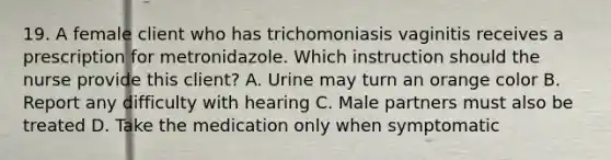 19. A female client who has trichomoniasis vaginitis receives a prescription for metronidazole. Which instruction should the nurse provide this client? A. Urine may turn an orange color B. Report any difficulty with hearing C. Male partners must also be treated D. Take the medication only when symptomatic