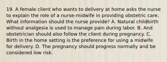 19. A female client who wants to delivery at home asks the nurse to explain the role of a nurse-midwife in providing obstetric care. What information should the nurse provide? A. Natural childbirth without analgesia is used to manage pain during labor. B. And obstetrician should also follow the client during pregnancy. C. Birth in the home setting is the preference for using a midwife for delivery. D. The pregnancy should progress normally and be considered low risk.