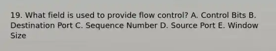 19. What field is used to provide flow control? A. Control Bits B. Destination Port C. Sequence Number D. Source Port E. Window Size