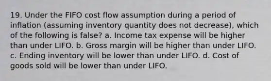 19. Under the FIFO cost flow assumption during a period of inflation (assuming inventory quantity does not decrease), which of the following is false? a. Income tax expense will be higher than under LIFO. b. Gross margin will be higher than under LIFO. c. Ending inventory will be lower than under LIFO. d. Cost of goods sold will be lower than under LIFO.