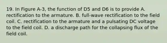 19. In Figure A-3, the function of D5 and D6 is to provide A. rectification to the armature. B. full-wave rectification to the field coil. C. rectification to the armature and a pulsating DC voltage to the field coil. D. a discharge path for the collapsing flux of the field coil.