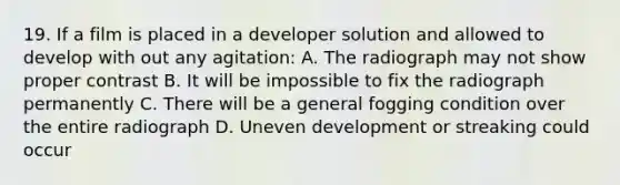 19. If a film is placed in a developer solution and allowed to develop with out any agitation: A. The radiograph may not show proper contrast B. It will be impossible to fix the radiograph permanently C. There will be a general fogging condition over the entire radiograph D. Uneven development or streaking could occur