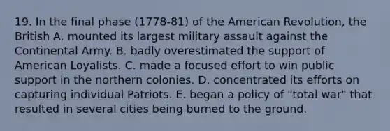 19. In the final phase (1778-81) of the American Revolution, the British A. mounted its largest military assault against the Continental Army. B. badly overestimated the support of American Loyalists. C. made a focused effort to win public support in the northern colonies. D. concentrated its efforts on capturing individual Patriots. E. began a policy of "total war" that resulted in several cities being burned to the ground.