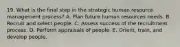 19. What is the final step in the strategic human resource management process? A. Plan future human resources needs. B. Recruit and select people. C. Assess success of the recruitment process. D. Perform appraisals of people. E. Orient, train, and develop people.