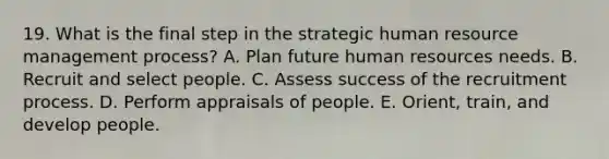 19. What is the final step in the strategic human resource management process? A. Plan future human resources needs. B. Recruit and select people. C. Assess success of the recruitment process. D. Perform appraisals of people. E. Orient, train, and develop people.