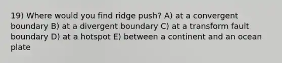 19) Where would you find ridge push? A) at a convergent boundary B) at a divergent boundary C) at a transform fault boundary D) at a hotspot E) between a continent and an ocean plate