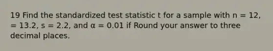 19 Find the standardized test statistic t for a sample with n = 12, = 13.2, s = 2.2, and α = 0.01 if Round your answer to three decimal places.