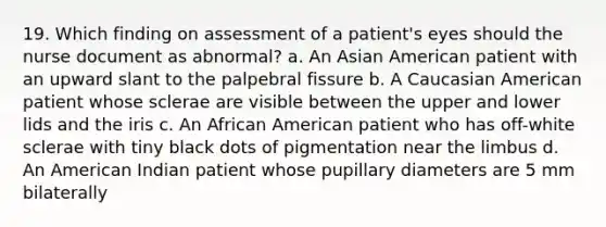 19. Which finding on assessment of a patient's eyes should the nurse document as abnormal? a. An Asian American patient with an upward slant to the palpebral fissure b. A Caucasian American patient whose sclerae are visible between the upper and lower lids and the iris c. An African American patient who has off-white sclerae with tiny black dots of pigmentation near the limbus d. An American Indian patient whose pupillary diameters are 5 mm bilaterally