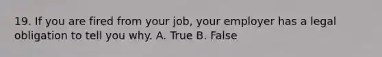 19. If you are fired from your job, your employer has a legal obligation to tell you why. A. True B. False