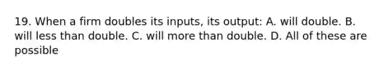 19. When a firm doubles its inputs, its output: A. will double. B. will less than double. C. will more than double. D. All of these are possible