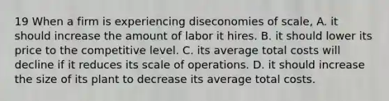 19 When a firm is experiencing diseconomies of scale, A. it should increase the amount of labor it hires. B. it should lower its price to the competitive level. C. its average total costs will decline if it reduces its scale of operations. D. it should increase the size of its plant to decrease its average total costs.