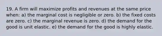 19. A firm will maximize profits and revenues at the same price when: a) the marginal cost is negligible or zero. b) the fixed costs are zero. c) the marginal revenue is zero. d) the demand for the good is unit elastic. e) the demand for the good is highly elastic.