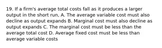 19. If a firm's average total costs fall as it produces a larger output in the short run, A. The average variable cost must also decline as output expands B. Marginal cost must also decline as output expands C. The marginal cost must be <a href='https://www.questionai.com/knowledge/k7BtlYpAMX-less-than' class='anchor-knowledge'>less than</a> the average total cost D. Average fixed cost must be less than average variable costs