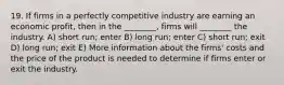 19. If firms in a perfectly competitive industry are earning an economic profit, then in the ________, firms will ________ the industry. A) short run; enter B) long run; enter C) short run; exit D) long run; exit E) More information about the firms' costs and the price of the product is needed to determine if firms enter or exit the industry.