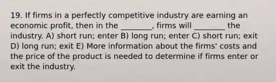 19. If firms in a perfectly competitive industry are earning an economic profit, then in the ________, firms will ________ the industry. A) short run; enter B) long run; enter C) short run; exit D) long run; exit E) More information about the firms' costs and the price of the product is needed to determine if firms enter or exit the industry.