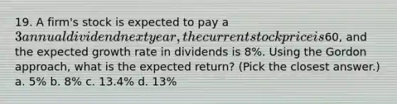 19. A firm's stock is expected to pay a 3 annual dividend next year, the current stock price is60, and the expected growth rate in dividends is 8%. Using the Gordon approach, what is the expected return? (Pick the closest answer.) a. 5% b. 8% c. 13.4% d. 13%