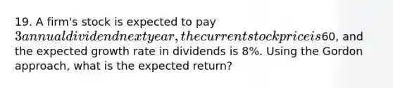 19. A firm's stock is expected to pay 3 annual dividend next year, the current stock price is60, and the expected growth rate in dividends is 8%. Using the Gordon approach, what is the expected return?