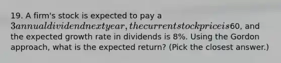 19. A firm's stock is expected to pay a 3 annual dividend next year, the current stock price is60, and the expected growth rate in dividends is 8%. Using the Gordon approach, what is the expected return? (Pick the closest answer.)