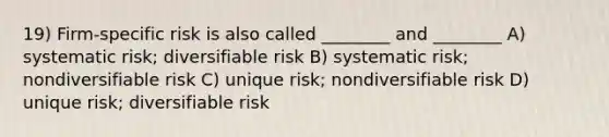 19) Firm-specific risk is also called ________ and ________ A) systematic risk; diversifiable risk B) systematic risk; nondiversifiable risk C) unique risk; nondiversifiable risk D) unique risk; diversifiable risk