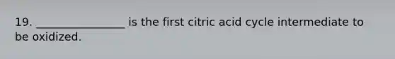 19. ________________ is the first citric acid cycle intermediate to be oxidized.