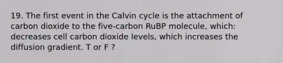 19. The first event in the Calvin cycle is the attachment of carbon dioxide to the five-carbon RuBP molecule, which: decreases cell carbon dioxide levels, which increases the diffusion gradient. T or F ?