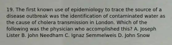 19. The first known use of epidemiology to trace the source of a disease outbreak was the identification of contaminated water as the cause of cholera transmission in London. Which of the following was the physician who accomplished this? A. Joseph Lister B. John Needham C. Ignaz Semmelweis D. John Snow