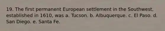 19. The first permanent European settlement in the Southwest, established in 1610, was a. Tucson. b. Albuquerque. c. El Paso. d. San Diego. e. Santa Fe.