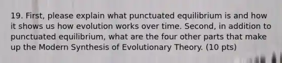 19. First, please explain what punctuated equilibrium is and how it shows us how evolution works over time. Second, in addition to punctuated equilibrium, what are the four other parts that make up the Modern Synthesis of Evolutionary Theory. (10 pts)