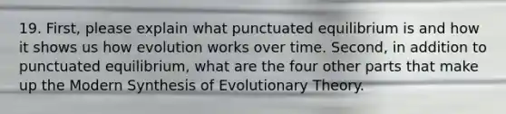 19. First, please explain what punctuated equilibrium is and how it shows us how evolution works over time. Second, in addition to punctuated equilibrium, what are the four other parts that make up the Modern Synthesis of Evolutionary Theory.