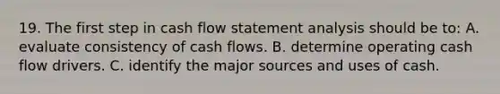 19. The first step in cash flow statement analysis should be to: A. evaluate consistency of cash flows. B. determine operating cash flow drivers. C. identify the major sources and uses of cash.