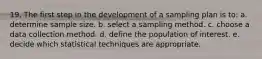 19. The first step in the development of a sampling plan is to: a. determine sample size. b. select a sampling method. c. choose a data collection method. d. define the population of interest. e. decide which statistical techniques are appropriate.