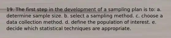 19. The first step in the development of a sampling plan is to: a. determine sample size. b. select a sampling method. c. choose a data collection method. d. define the population of interest. e. decide which statistical techniques are appropriate.