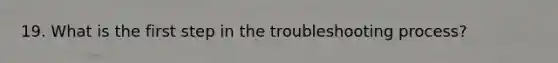 19. What is the first step in the troubleshooting process?