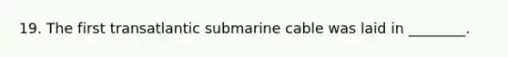 19. The first transatlantic submarine cable was laid in ________.