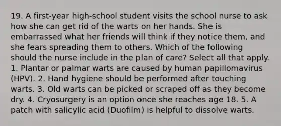 19. A first-year high-school student visits the school nurse to ask how she can get rid of the warts on her hands. She is embarrassed what her friends will think if they notice them, and she fears spreading them to others. Which of the following should the nurse include in the plan of care? Select all that apply. 1. Plantar or palmar warts are caused by human papillomavirus (HPV). 2. Hand hygiene should be performed after touching warts. 3. Old warts can be picked or scraped off as they become dry. 4. Cryosurgery is an option once she reaches age 18. 5. A patch with salicylic acid (Duofilm) is helpful to dissolve warts.