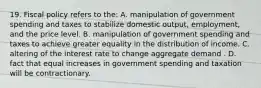 19. Fiscal policy refers to the: A. manipulation of government spending and taxes to stabilize domestic output, employment, and the price level. B. manipulation of government spending and taxes to achieve greater equality in the distribution of income. C. altering of the interest rate to change aggregate demand . D. fact that equal increases in government spending and taxation will be contractionary.