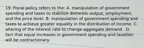 19. Fiscal policy refers to the: A. manipulation of government spending and taxes to stabilize domestic output, employment, and the price level. B. manipulation of government spending and taxes to achieve greater equality in the distribution of income. C. altering of the interest rate to change aggregate demand . D. fact that equal increases in government spending and taxation will be contractionary.