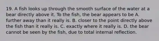 19. A fish looks up through the smooth surface of the water at a bear directly above it. To the fish, the bear appears to be A. further away than it really is. B. closer to the point directly above the fish than it really is. C. exactly where it really is. D. the bear cannot be seen by the fish, due to total internal reflection.