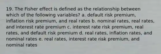 19. The Fisher effect is defined as the relationship between which of the following variables? a. default risk premium, inflation risk premium, and real rates b. nominal rates, real rates, and interest rate premium c. interest rate risk premium, real rates, and default risk premium d. real rates, inflation rates, and nominal rates e. real rates, interest rate risk premium, and nominal rates