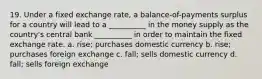 19. Under a fixed exchange rate, a balance-of-payments surplus for a country will lead to a __________ in the money supply as the country's central bank __________ in order to maintain the fixed exchange rate. a. rise; purchases domestic currency b. rise; purchases foreign exchange c. fall; sells domestic currency d. fall; sells foreign exchange