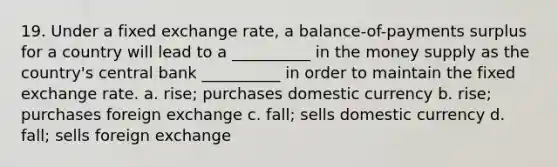 19. Under a fixed exchange rate, a balance-of-payments surplus for a country will lead to a __________ in the money supply as the country's central bank __________ in order to maintain the fixed exchange rate. a. rise; purchases domestic currency b. rise; purchases foreign exchange c. fall; sells domestic currency d. fall; sells foreign exchange