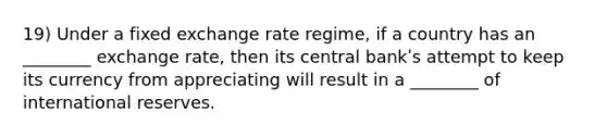 19) Under a fixed exchange rate regime, if a country has an ________ exchange rate, then its central bankʹs attempt to keep its currency from appreciating will result in a ________ of international reserves.